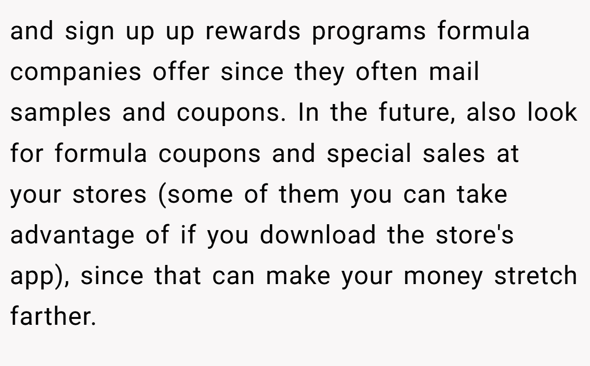 and sign up up rewards programs formula companies offer since they often mail samples and coupons. In the future, also look for formula coupons and special sales at your stores (some of them you can take advantage of if you download the store's app), since that can make your money stretch farther.