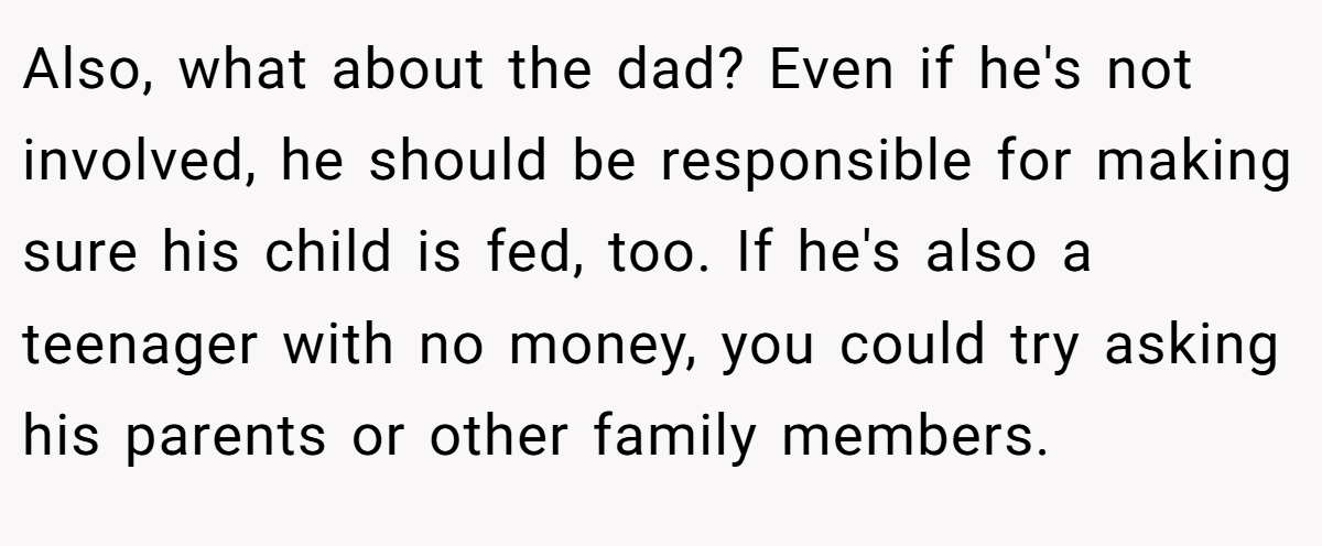 Also, what about the dad? Even if he's not involved, he should be responsible for making sure his child is fed, too. If he's also a teenager with no money, you could try asking his parents or other family members.