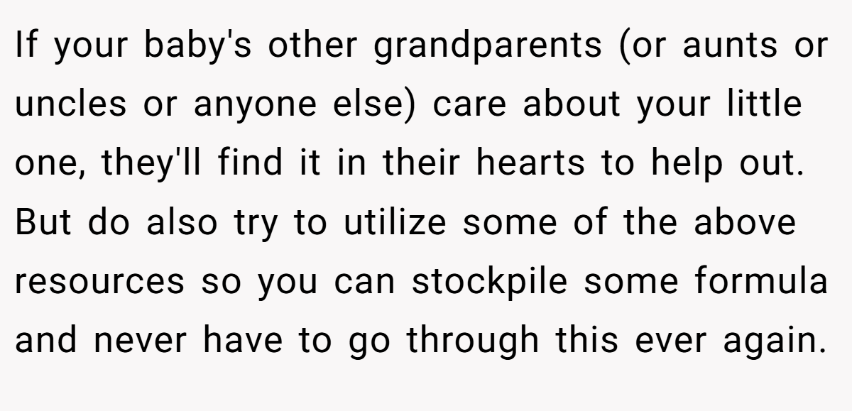 If your baby's other grandparents (or aunts or uncles or anyone else) care about your little one, they'll find it in their hearts to help out. But do also try to utilize some of the above resources so you can stockpile some formula and never have to go through this ever again.