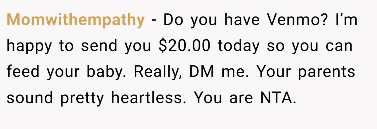 Momwithempathy − Do you have Venmo? I’m happy to send you $20.00 today so you can feed your baby. Really, DM me. Your parents sound pretty heartless. You are NTA.