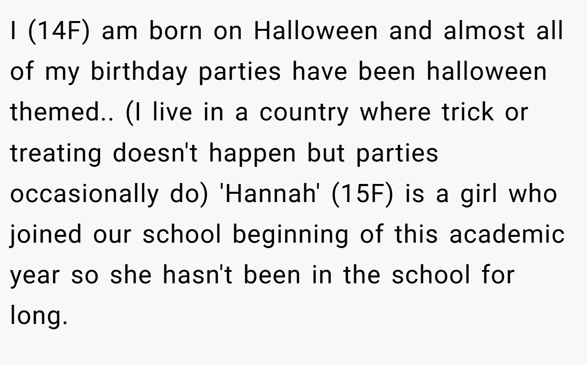 I (14F) am born on Halloween and almost all of my birthday parties have been halloween themed.. (I live in a country where trick or treating doesn't happen but parties occasionally do) 'Hannah' (15F) is a girl who joined our school beginning of this academic year so she hasn't been in the school for long.