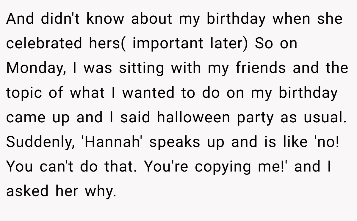 And didn't know about my birthday when she celebrated hers( important later) So on Monday, I was sitting with my friends and the topic of what I wanted to do on my birthday came up and I said halloween party as usual. Suddenly, 'Hannah' speaks up and is like 'no! You can't do that. You're copying me!' and I asked her why.