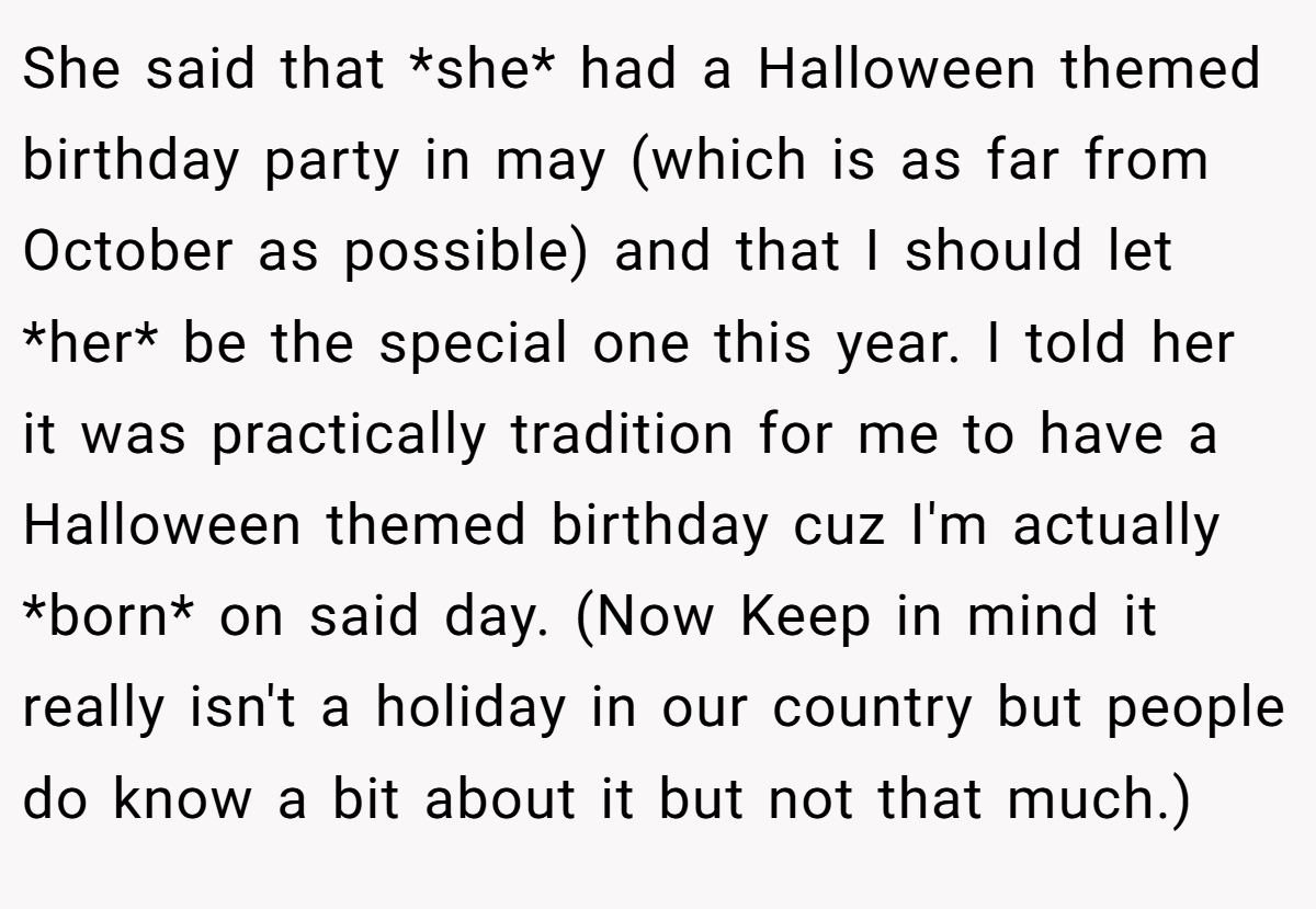 She said that *she* had a Halloween themed birthday party in may (which is as far from October as possible) and that I should let *her* be the special one this year. I told her it was practically tradition for me to have a Halloween themed birthday cuz I'm actually *born* on said day. (Now Keep in mind it really isn't a holiday in our country but people do know a bit about it but not that much.)