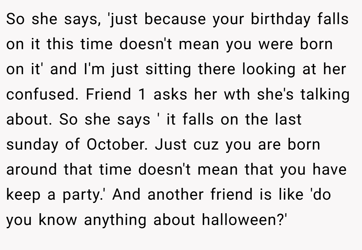 So she says, 'just because your birthday falls on it this time doesn't mean you were born on it' and I'm just sitting there looking at her confused. Friend 1 asks her wth she's talking about. So she says ' it falls on the last sunday of October. Just cuz you are born around that time doesn't mean that you have keep a party.' And another friend is like 'do you know anything about halloween?'