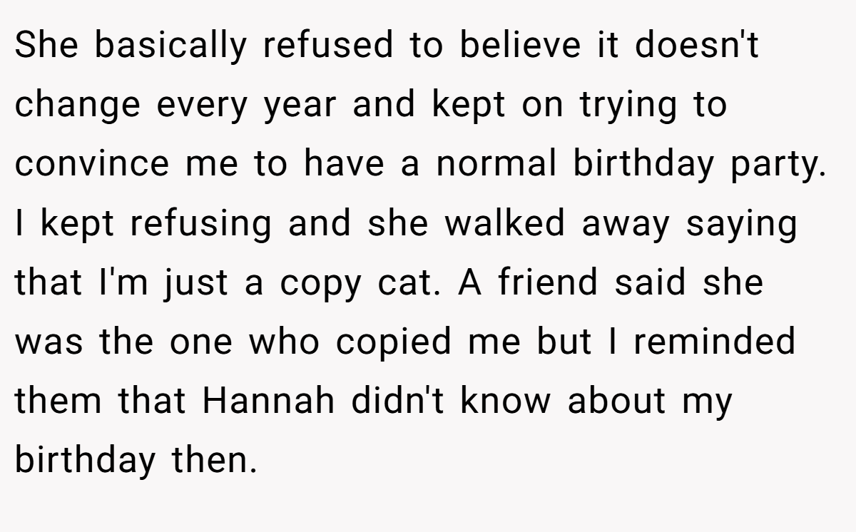 She basically refused to believe it doesn't change every year and kept on trying to convince me to have a normal birthday party. I kept refusing and she walked away saying that I'm just a copy cat. A friend said she was the one who copied me but I reminded them that Hannah didn't know about my birthday then.