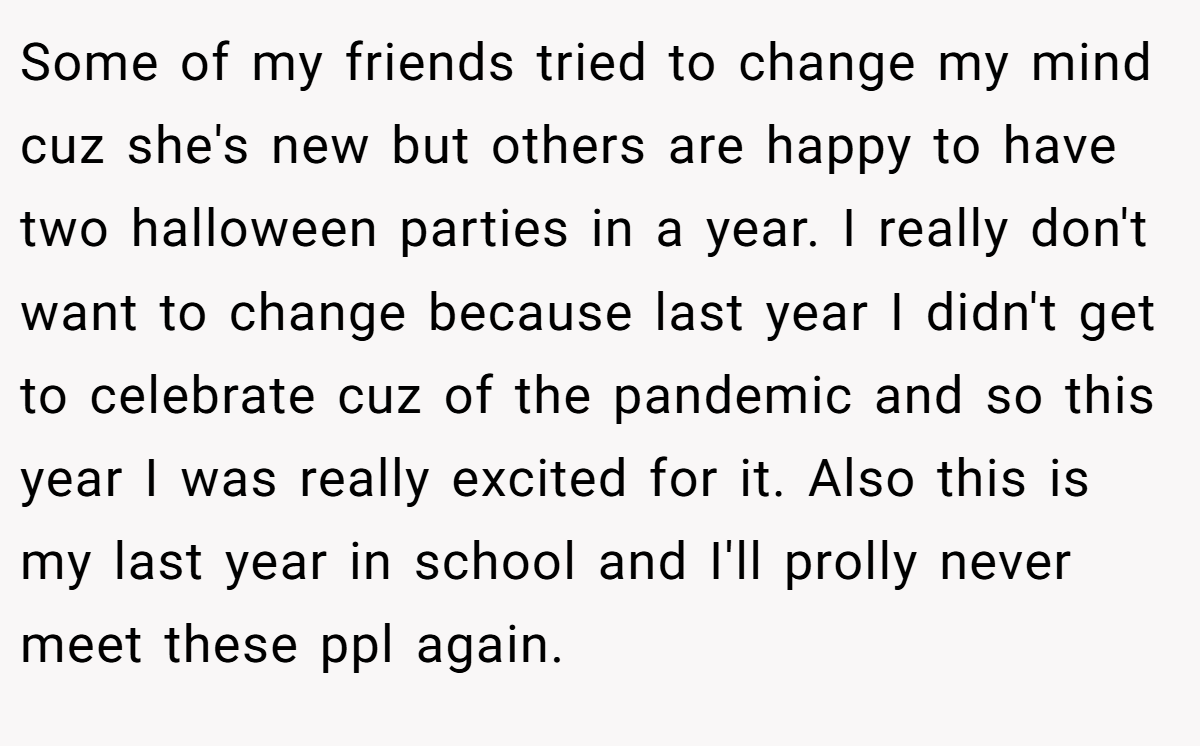 Some of my friends tried to change my mind cuz she's new but others are happy to have two halloween parties in a year. I really don't want to change because last year I didn't get to celebrate cuz of the pandemic and so this year I was really excited for it. Also this is my last year in school and I'll prolly never meet these ppl again.