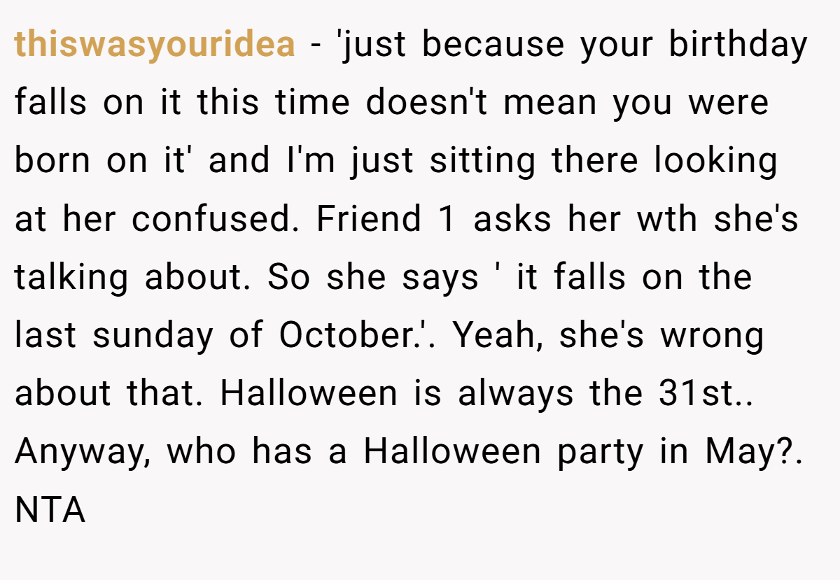 thiswasyouridea − 'just because your birthday falls on it this time doesn't mean you were born on it' and I'm just sitting there looking at her confused. Friend 1 asks her wth she's talking about. So she says ' it falls on the last sunday of October.'. Yeah, she's wrong about that. Halloween is always the 31st.. Anyway, who has a Halloween party in May?. NTA
