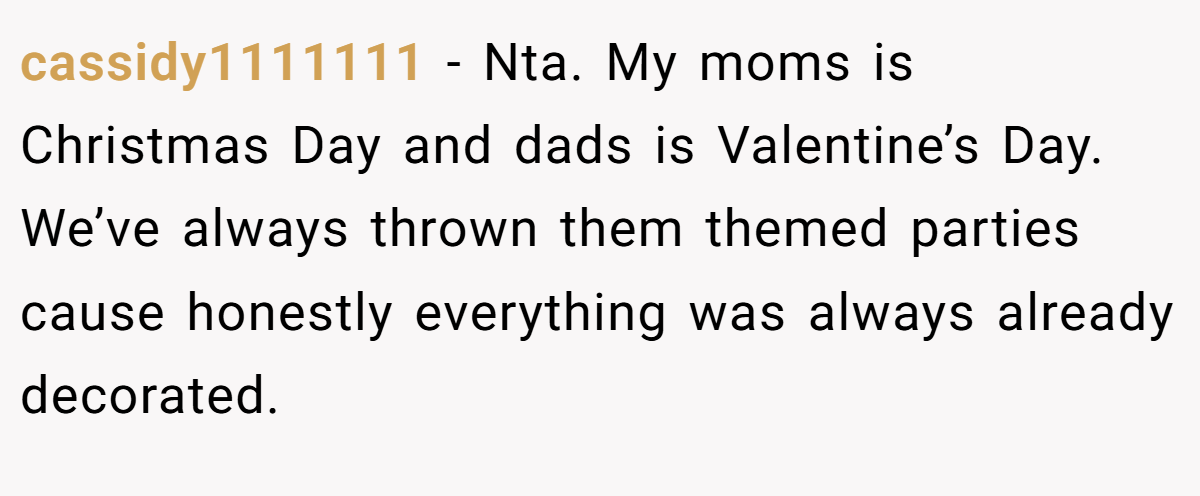 cassidy1111111 − Nta. My moms is Christmas Day and dads is Valentine’s Day. We’ve always thrown them themed parties cause honestly everything was always already decorated.