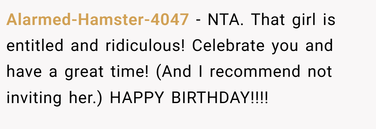 Alarmed-Hamster-4047 − NTA. That girl is entitled and ridiculous! Celebrate you and have a great time! (And I recommend not inviting her.) HAPPY BIRTHDAY!!!!