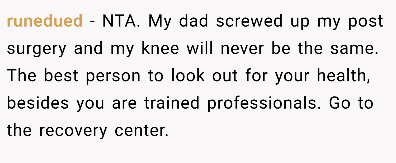 runedued − NTA. My dad screwed up my post surgery and my knee will never be the same. The best person to look out for your health, besides you are trained professionals. Go to the recovery center.