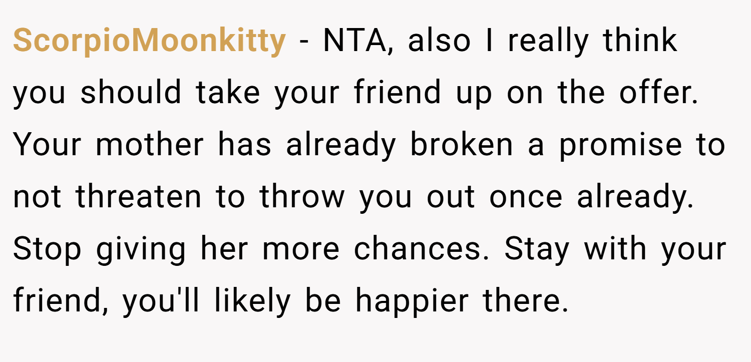 ScorpioMoonkitty − NTA, also I really think you should take your friend up on the offer. Your mother has already broken a promise to not threaten to throw you out once already. Stop giving her more chances. Stay with your friend, you'll likely be happier there.
