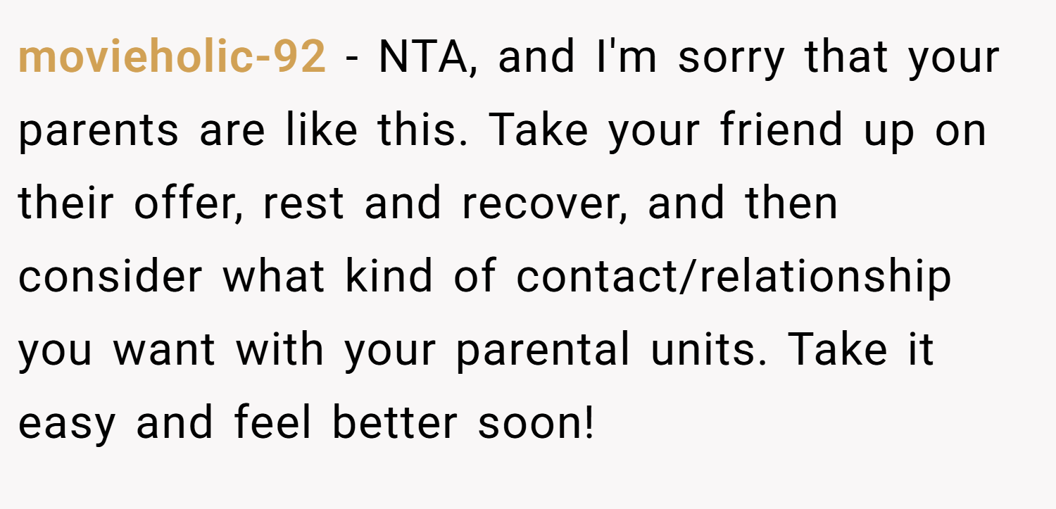movieholic-92 − NTA, and I'm sorry that your parents are like this. Take your friend up on their offer, rest and recover, and then consider what kind of contact/relationship you want with your parental units. Take it easy and feel better soon!