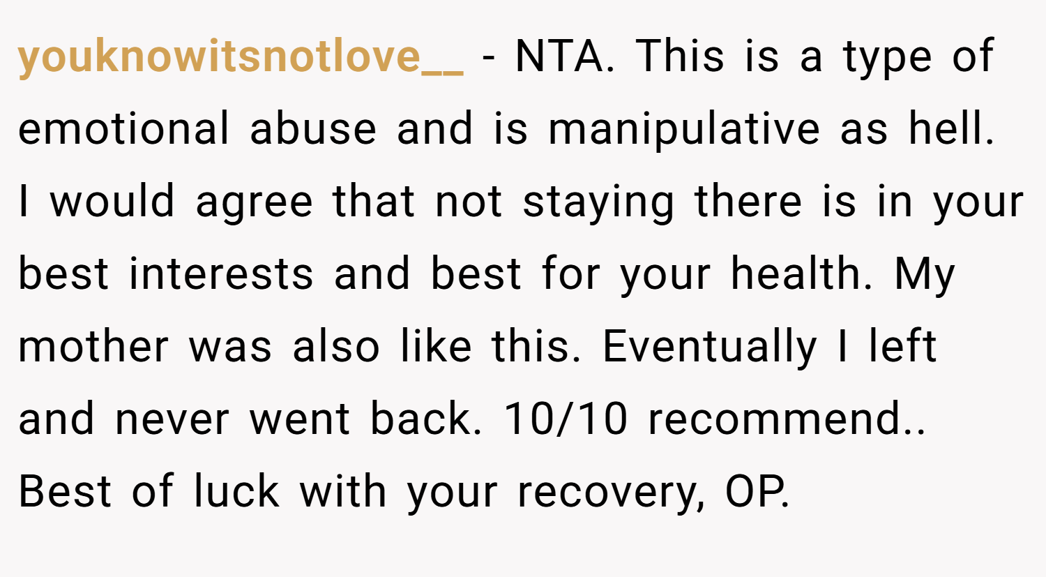 youknowitsnotlove__ − NTA. This is a type of emotional abuse and is manipulative as hell. I would agree that not staying there is in your best interests and best for your health. My mother was also like this. Eventually I left and never went back. 10/10 recommend.. Best of luck with your recovery, OP.