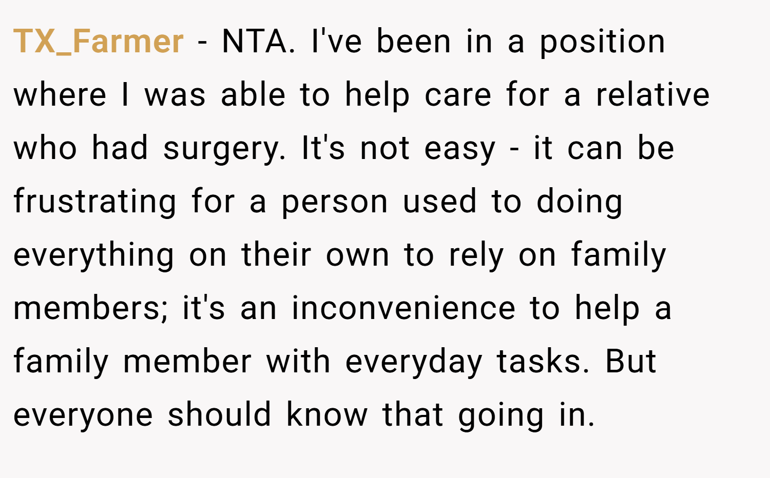 TX_Farmer − NTA. I've been in a position where I was able to help care for a relative who had surgery. It's not easy - it can be frustrating for a person used to doing everything on their own to rely on family members; it's an inconvenience to help a family member with everyday tasks. But everyone should know that going in.