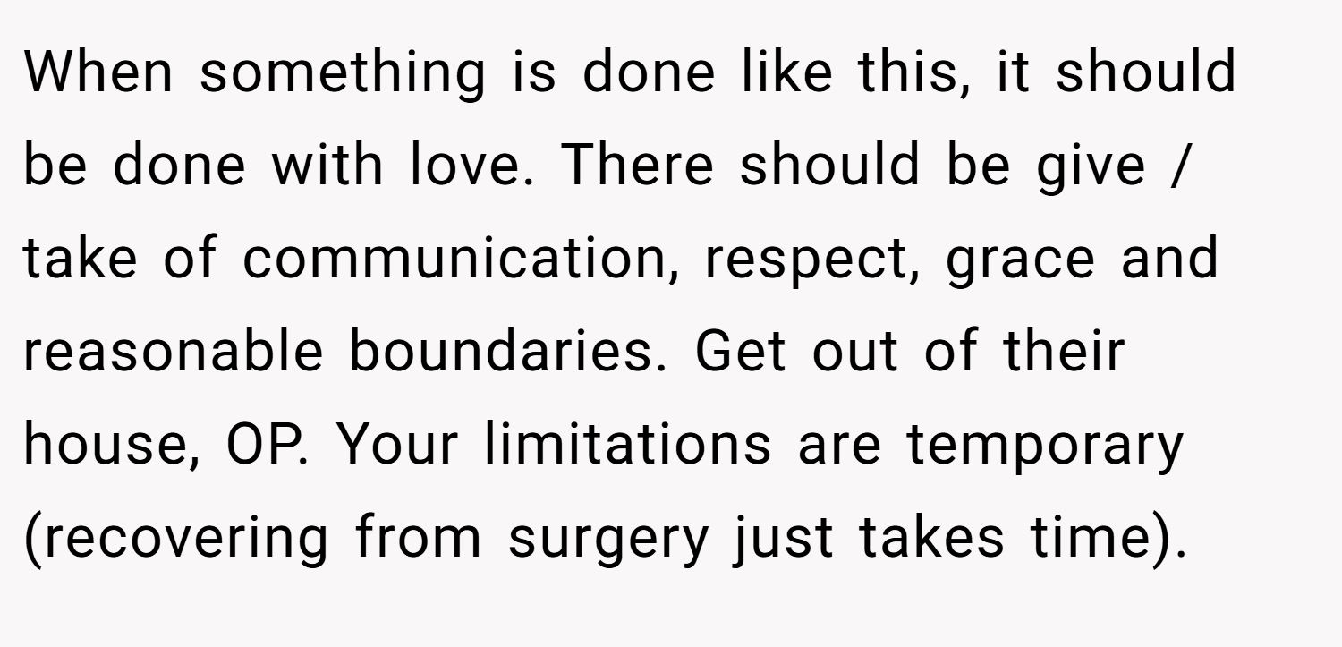 When something is done like this, it should be done with love. There should be give / take of communication, respect, grace and reasonable boundaries. Get out of their house, OP. Your limitations are temporary (recovering from surgery just takes time).