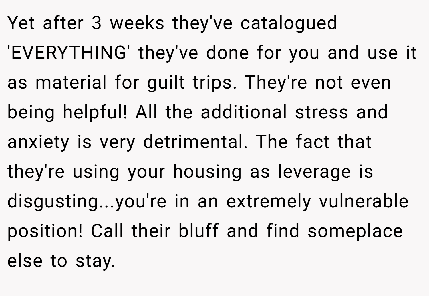 Yet after 3 weeks they've catalogued 'EVERYTHING' they've done for you and use it as material for guilt trips. They're not even being helpful! All the additional stress and anxiety is very detrimental. The fact that they're using your housing as leverage is disgusting...you're in an extremely vulnerable position! Call their bluff and find someplace else to stay.