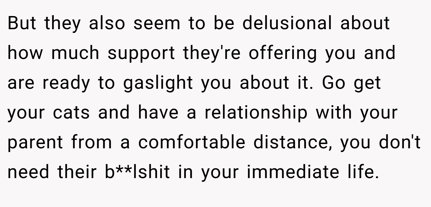 But they also seem to be delusional about how much support they're offering you and are ready to gaslight you about it. Go get your cats and have a relationship with your parent from a comfortable distance, you don't need their b**lshit in your immediate life.