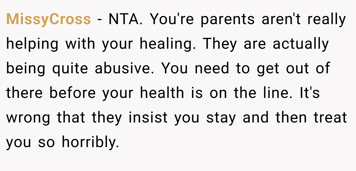 MissyCross − NTA. You're parents aren't really helping with your healing. They are actually being quite abusive. You need to get out of there before your health is on the line. It's wrong that they insist you stay and then treat you so horribly.