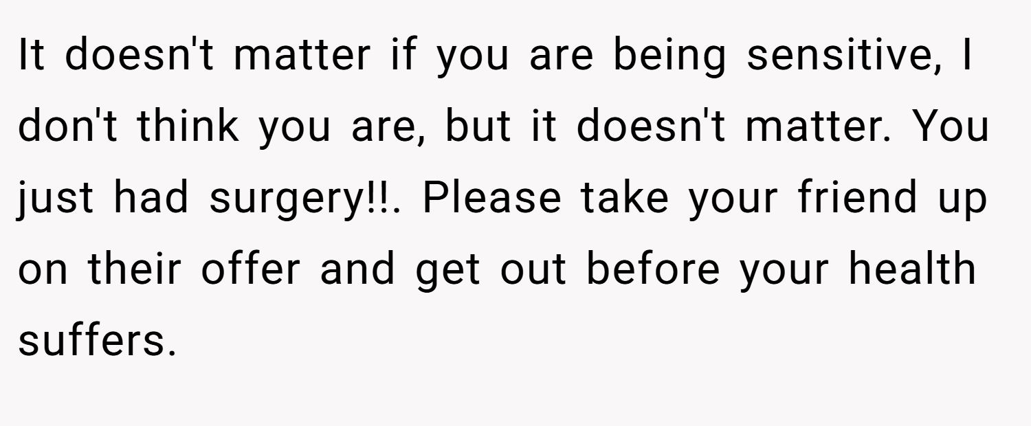 It doesn't matter if you are being sensitive, I don't think you are, but it doesn't matter. You just had surgery!!. Please take your friend up on their offer and get out before your health suffers.
