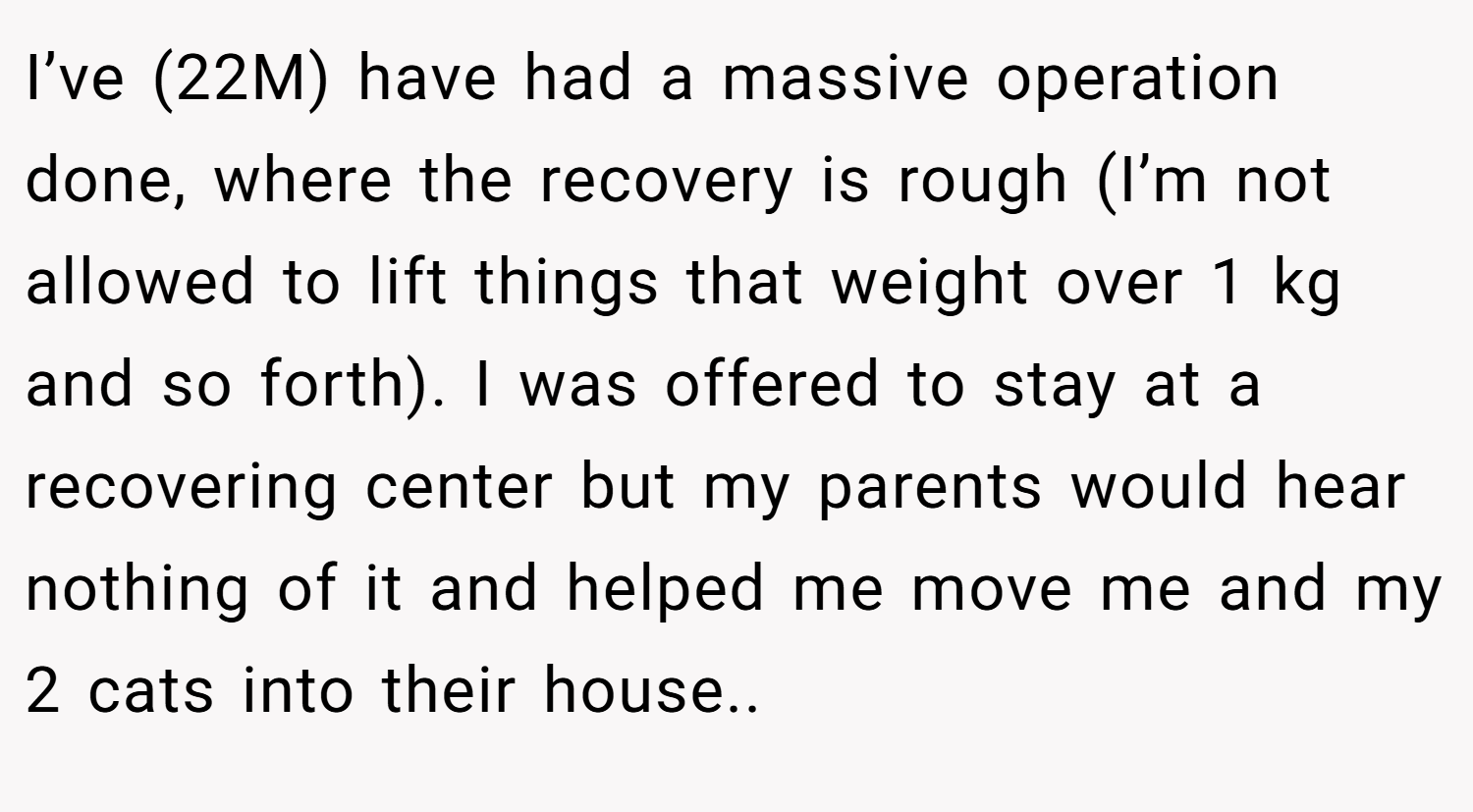 I’ve (22M) have had a massive operation done, where the recovery is rough (I’m not allowed to lift things that weight over 1 kg and so forth). I was offered to stay at a recovering center but my parents would hear nothing of it and helped me move me and my 2 cats into their house..
