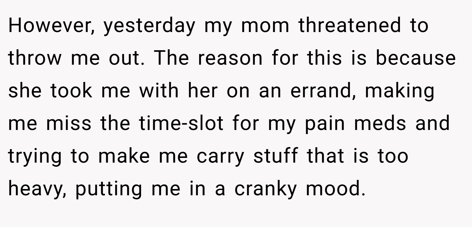 However, yesterday my mom threatened to throw me out. The reason for this is because she took me with her on an errand, making me miss the time-slot for my pain meds and trying to make me carry stuff that is too heavy, putting me in a cranky mood.