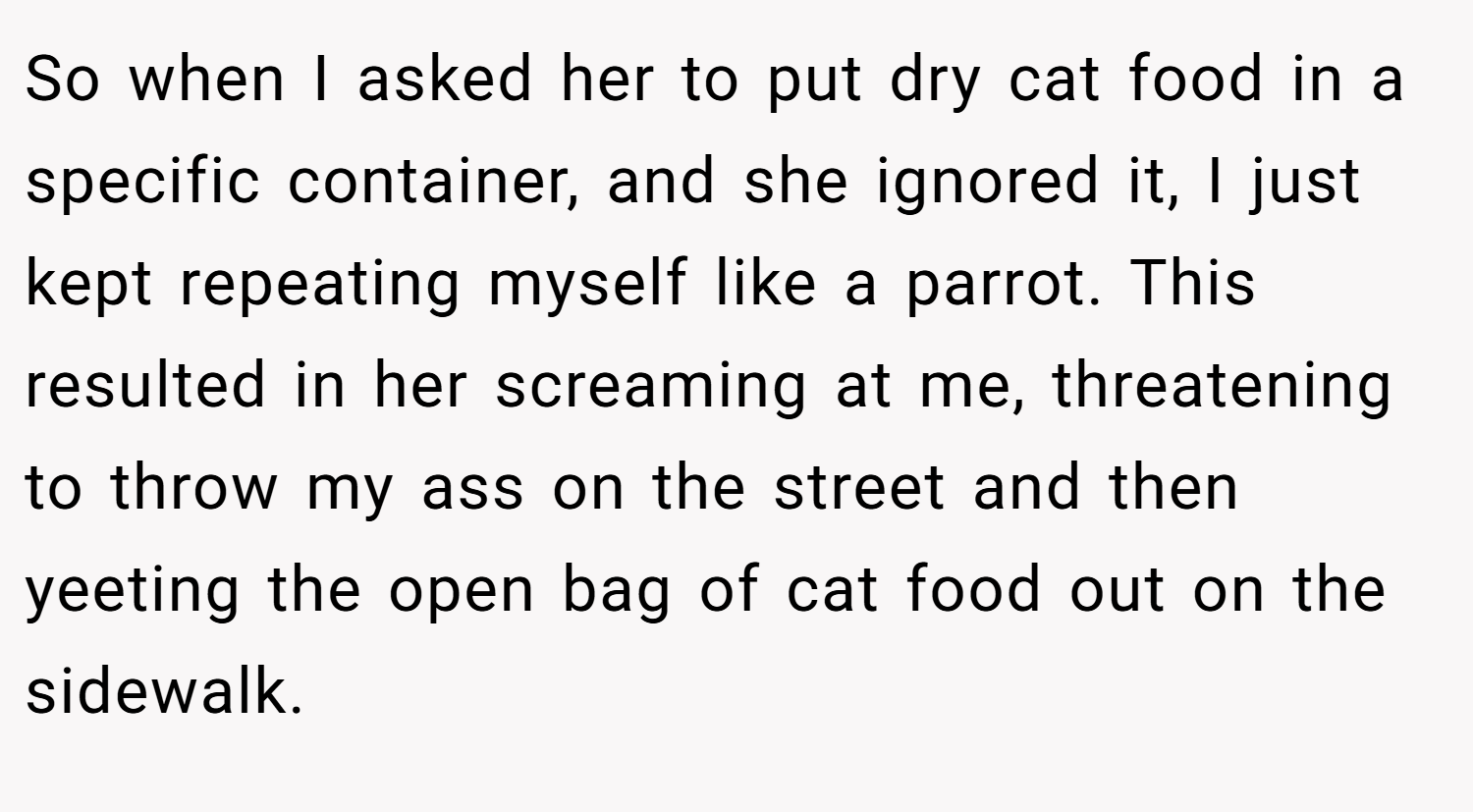 So when I asked her to put dry cat food in a specific container, and she ignored it, I just kept repeating myself like a parrot. This resulted in her screaming at me, threatening to throw my ass on the street and then yeeting the open bag of cat food out on the sidewalk.