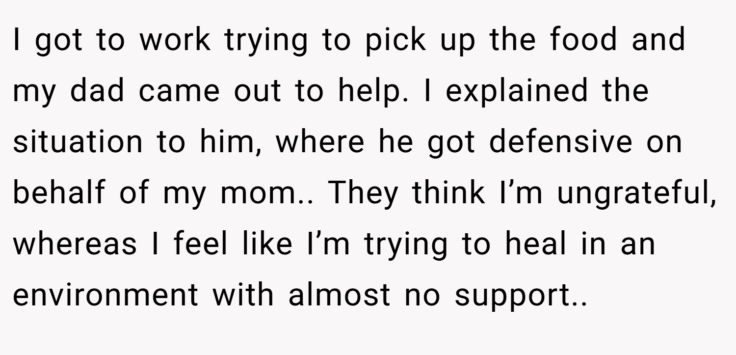 I got to work trying to pick up the food and my dad came out to help. I explained the situation to him, where he got defensive on behalf of my mom.. They think I’m ungrateful, whereas I feel like I’m trying to heal in an environment with almost no support..
