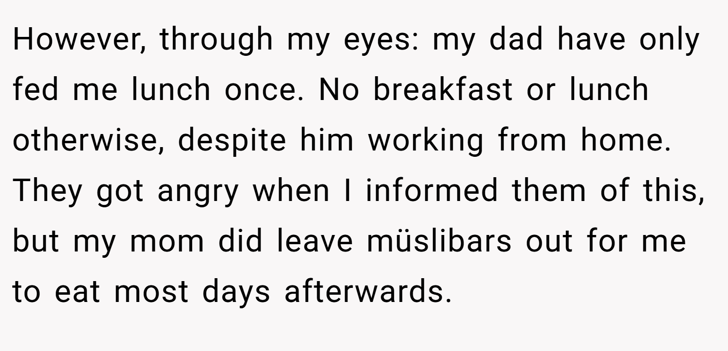 However, through my eyes: my dad have only fed me lunch once. No breakfast or lunch otherwise, despite him working from home. They got angry when I informed them of this, but my mom did leave müslibars out for me to eat most days afterwards.