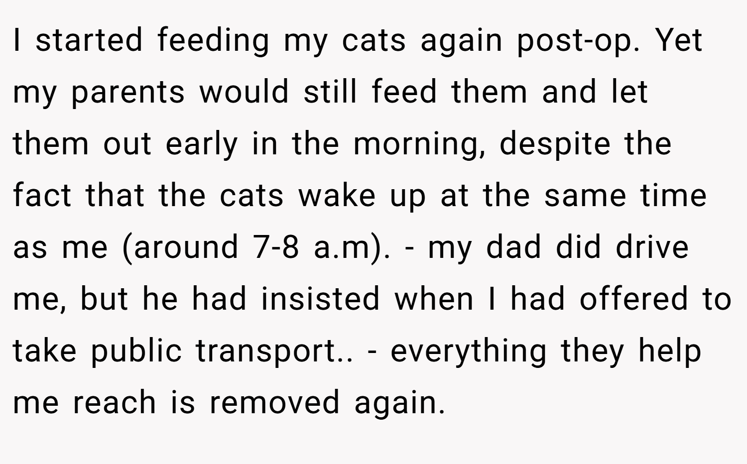 I started feeding my cats again post-op. Yet my parents would still feed them and let them out early in the morning, despite the fact that the cats wake up at the same time as me (around 7-8 a.m). - my dad did drive me, but he had insisted when I had offered to take public transport.. - everything they help me reach is removed again.