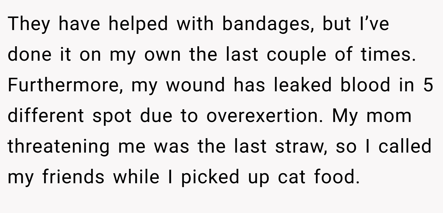 They have helped with bandages, but I’ve done it on my own the last couple of times. Furthermore, my wound has leaked blood in 5 different spot due to overexertion. My mom threatening me was the last straw, so I called my friends while I picked up cat food.