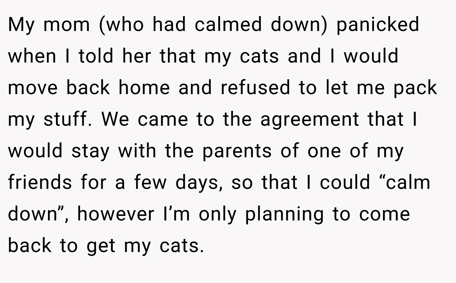 My mom (who had calmed down) panicked when I told her that my cats and I would move back home and refused to let me pack my stuff. We came to the agreement that I would stay with the parents of one of my friends for a few days, so that I could “calm down”, however I’m only planning to come back to get my cats.