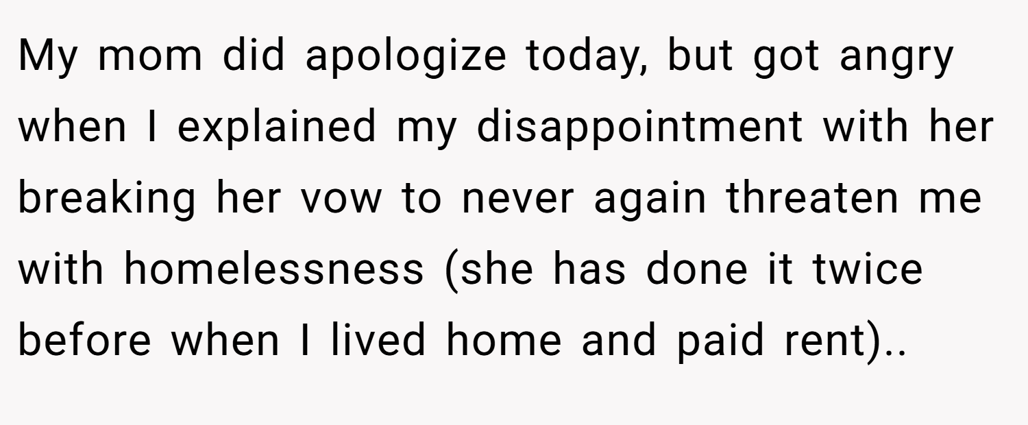 My mom did apologize today, but got angry when I explained my disappointment with her breaking her vow to never again threaten me with homelessness (she has done it twice before when I lived home and paid rent)..