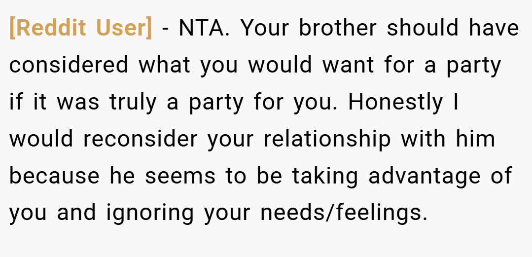 [Reddit User] − NTA. Your brother should have considered what you would want for a party if it was truly a party for you. Honestly I would reconsider your relationship with him because he seems to be taking advantage of you and ignoring your needs/feelings.