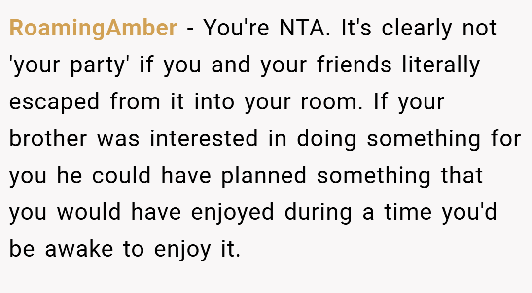 RoamingAmber − You're NTA. It's clearly not 'your party' if you and your friends literally escaped from it into your room. If your brother was interested in doing something for you he could have planned something that you would have enjoyed during a time you'd be awake to enjoy it.