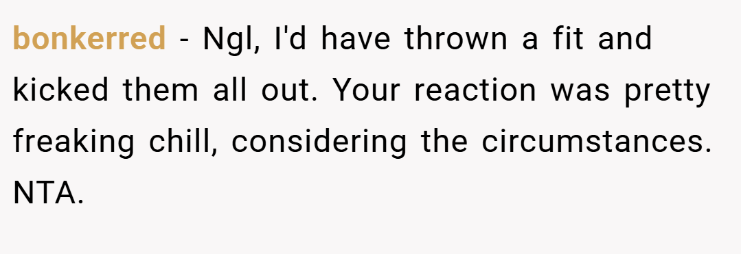 bonkerred − Ngl, I'd have thrown a fit and kicked them all out. Your reaction was pretty freaking chill, considering the circumstances. NTA.