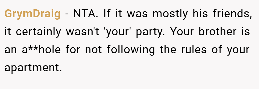 GrymDraig − NTA. If it was mostly his friends, it certainly wasn't 'your' party. Your brother is an a**hole for not following the rules of your apartment.