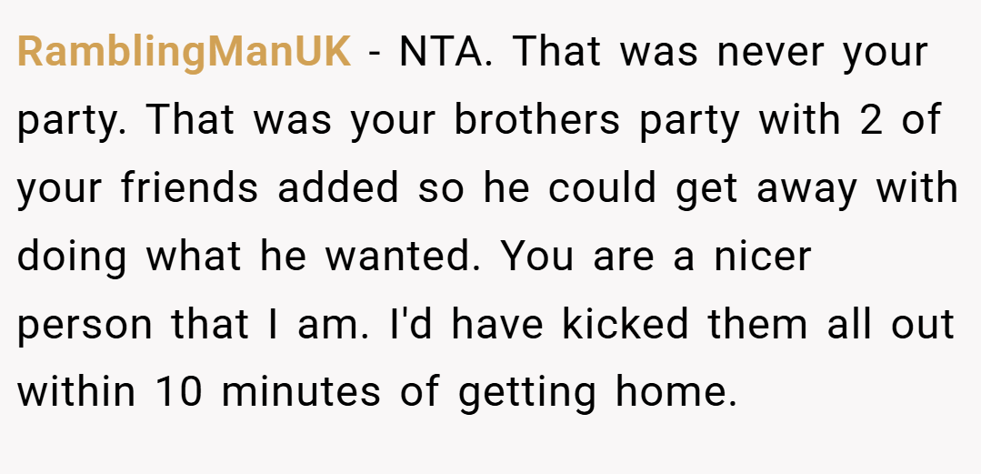 RamblingManUK − NTA. That was never your party. That was your brothers party with 2 of your friends added so he could get away with doing what he wanted. You are a nicer person that I am. I'd have kicked them all out within 10 minutes of getting home.