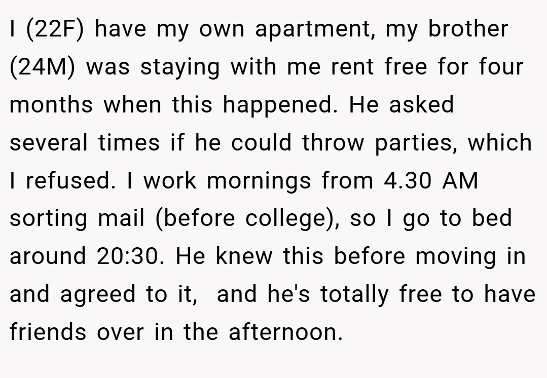 I (22F) have my own apartment, my brother (24M) was staying with me rent free for four months when this happened. He asked several times if he could throw parties, which I refused. I work mornings from 4.30 AM sorting mail (before college), so I go to bed around 20:30. He knew this before moving in and agreed to it,  and he's totally free to have friends over in the afternoon.