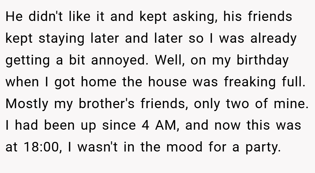 He didn't like it and kept asking, his friends kept staying later and later so I was already getting a bit annoyed. Well, on my birthday when I got home the house was freaking full. Mostly my brother's friends, only two of mine. I had been up since 4 AM, and now this was at 18:00, I wasn't in the mood for a party.