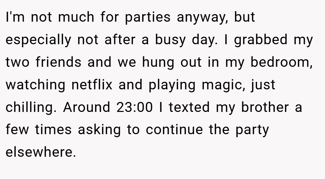 I'm not much for parties anyway, but especially not after a busy day. I grabbed my two friends and we hung out in my bedroom, watching netflix and playing magic, just chilling. Around 23:00 I texted my brother a few times asking to continue the party elsewhere.