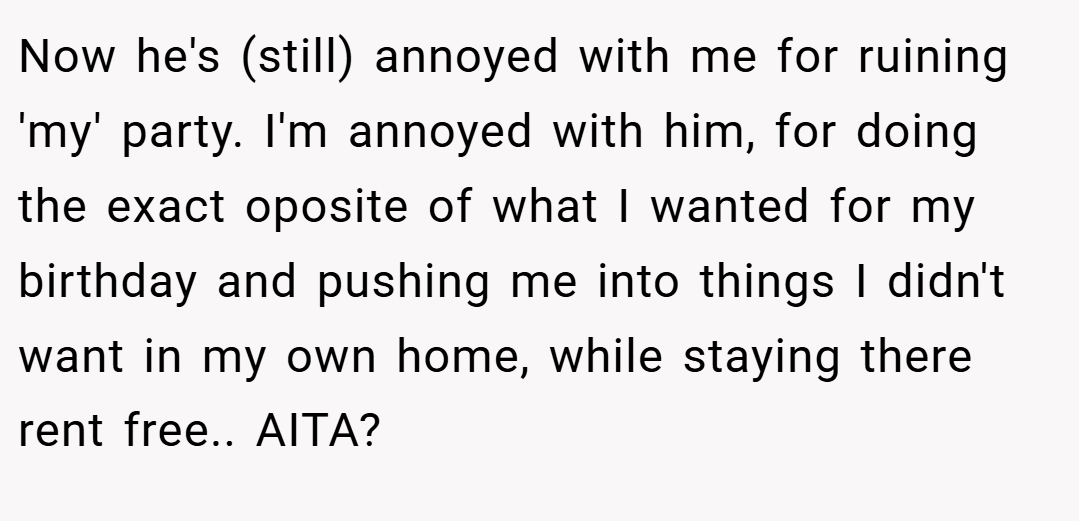 Now he's (still) annoyed with me for ruining 'my' party. I'm annoyed with him, for doing the exact oposite of what I wanted for my birthday and pushing me into things I didn't want in my own home, while staying there rent free.. AITA?