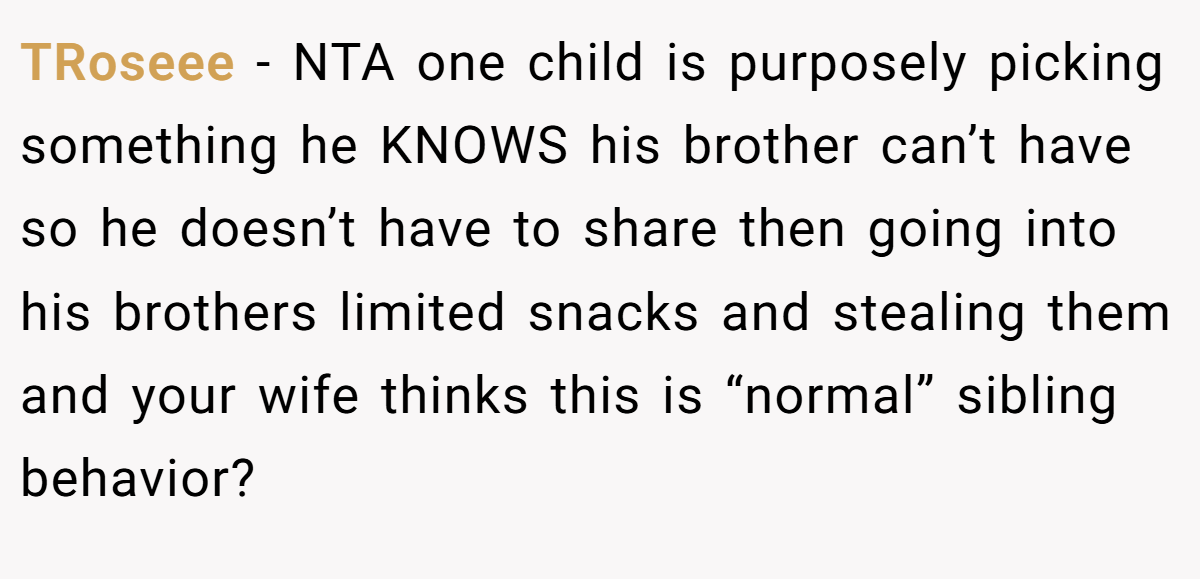 TRoseee − NTA one child is purposely picking something he KNOWS his brother can’t have so he doesn’t have to share then going into his brothers limited snacks and stealing them and your wife thinks this is “normal” sibling behavior?