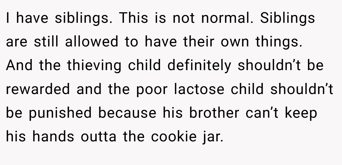 I have siblings. This is not normal. Siblings are still allowed to have their own things. And the thieving child definitely shouldn’t be rewarded and the poor lactose child shouldn’t be punished because his brother can’t keep his hands outta the cookie jar.