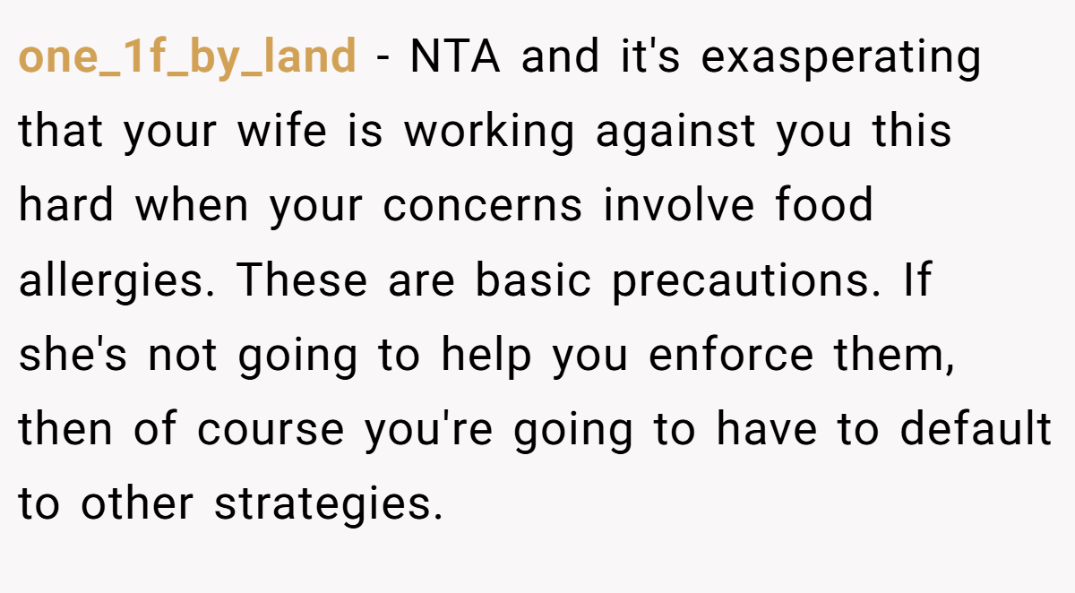 one_1f_by_land − NTA and it's exasperating that your wife is working against you this hard when your concerns involve food allergies. These are basic precautions. If she's not going to help you enforce them, then of course you're going to have to default to other strategies.