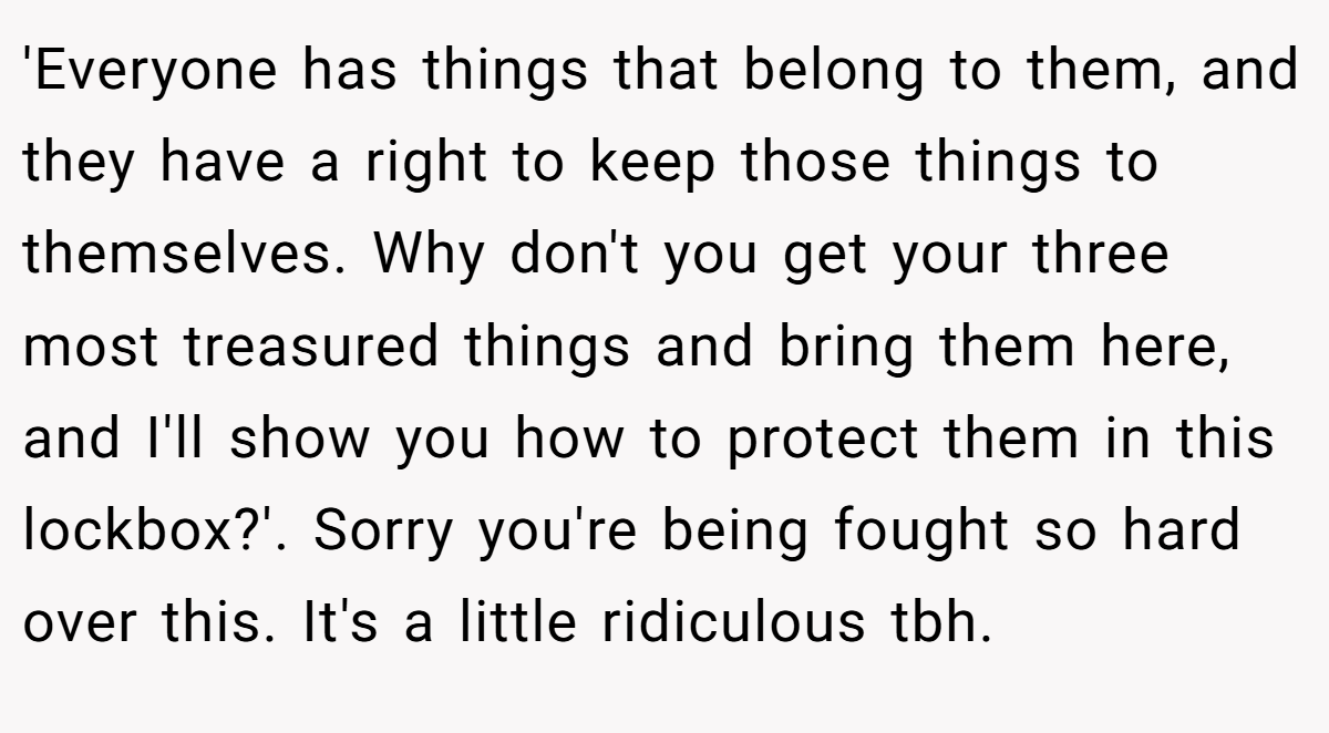 'Everyone has things that belong to them, and they have a right to keep those things to themselves. Why don't you get your three most treasured things and bring them here, and I'll show you how to protect them in this lockbox?'. Sorry you're being fought so hard over this. It's a little ridiculous tbh.