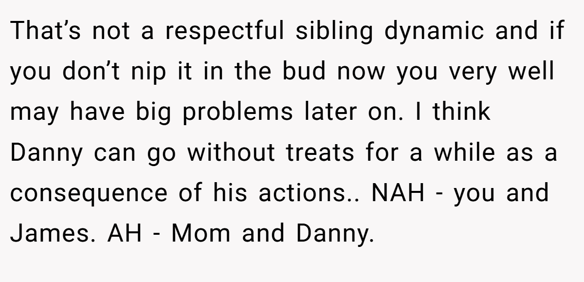 That’s not a respectful sibling dynamic and if you don’t nip it in the bud now you very well may have big problems later on. I think Danny can go without treats for a while as a consequence of his actions.. NAH - you and James. AH - Mom and Danny.