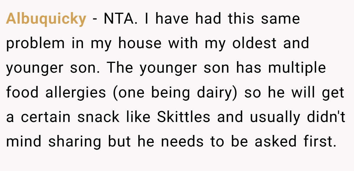 Albuquicky − NTA. I have had this same problem in my house with my oldest and younger son. The younger son has multiple food allergies (one being dairy) so he will get a certain snack like Skittles and usually didn't mind sharing but he needs to be asked first.