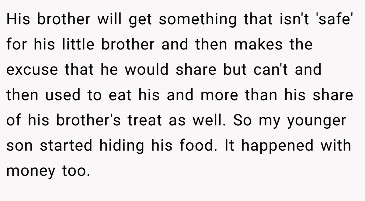 His brother will get something that isn't 'safe' for his little brother and then makes the excuse that he would share but can't and then used to eat his and more than his share of his brother's treat as well. So my younger son started hiding his food. It happened with money too.