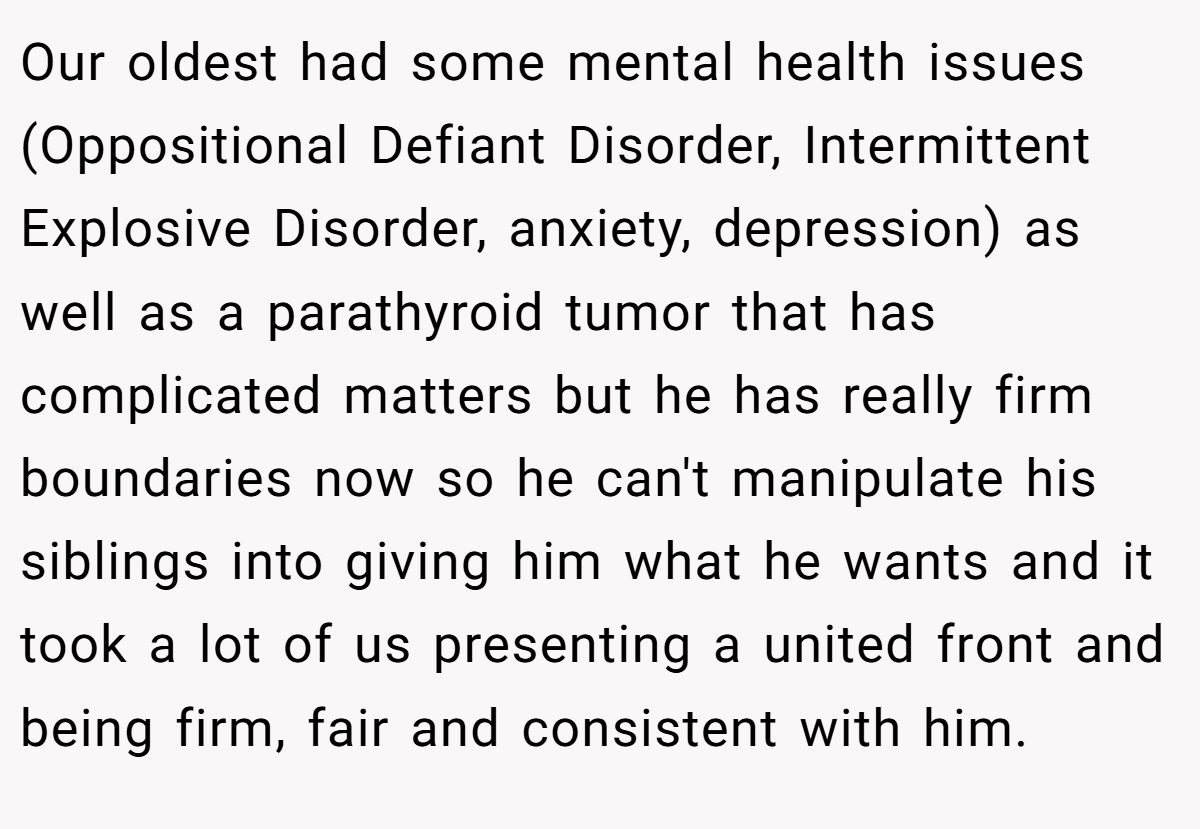 Our oldest had some mental health issues (Oppositional Defiant Disorder, Intermittent Explosive Disorder, anxiety, depression) as well as a parathyroid tumor that has complicated matters but he has really firm boundaries now so he can't manipulate his siblings into giving him what he wants and it took a lot of us presenting a united front and being firm, fair and consistent with him.