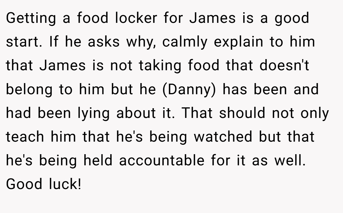 Getting a food locker for James is a good start. If he asks why, calmly explain to him that James is not taking food that doesn't belong to him but he (Danny) has been and had been lying about it. That should not only teach him that he's being watched but that he's being held accountable for it as well. Good luck!